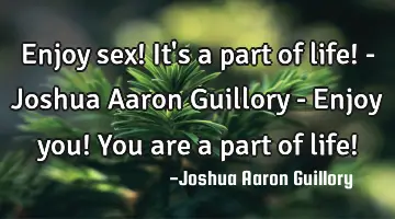 Enjoy sex! It's a part of life! - Joshua Aaron Guillory - Enjoy you! You are a part of life!