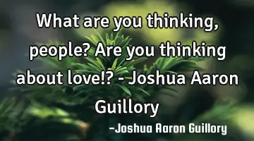 What are you thinking, people? Are you thinking about love!? - Joshua Aaron Guillory