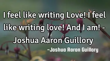 I feel like writing Love! I feel like writing love! And I am! - Joshua Aaron Guillory