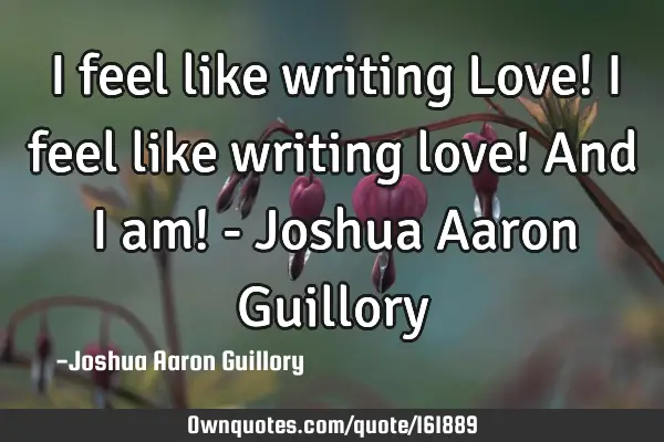 I feel like writing Love! I feel like writing love! And I am! - Joshua Aaron G