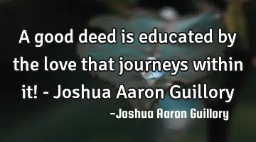 A good deed is educated by the love that journeys within it! - Joshua Aaron Guillory