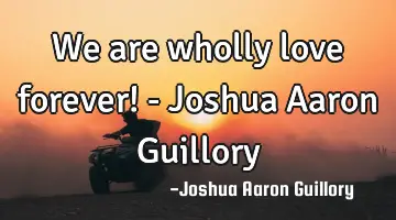 We are wholly love forever! - Joshua Aaron Guillory