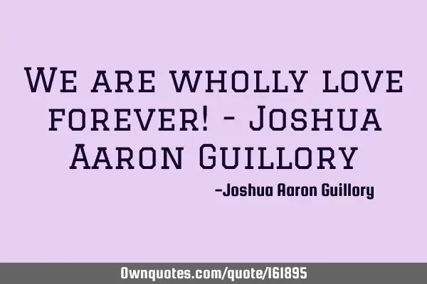 We are wholly love forever! - Joshua Aaron G