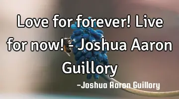 Love for forever! Live for now! - Joshua Aaron Guillory