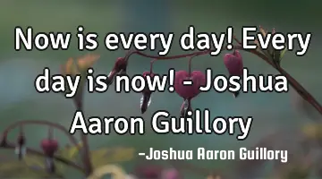 Now is every day! Every day is now! - Joshua Aaron Guillory