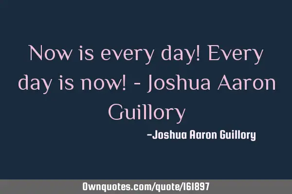 Now is every day! Every day is now! - Joshua Aaron G