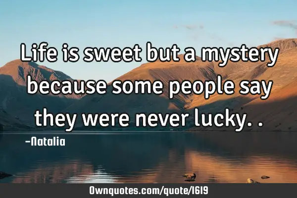 Life is sweet but a mystery because some people say they were never