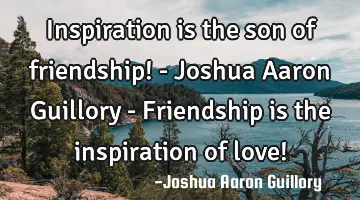 Inspiration is the son of friendship! - Joshua Aaron Guillory - Friendship is the inspiration of
