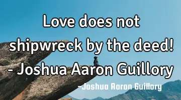 Love does not shipwreck by the deed! - Joshua Aaron Guillory