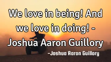 We love in being! And we love in doing! - Joshua Aaron Guillory