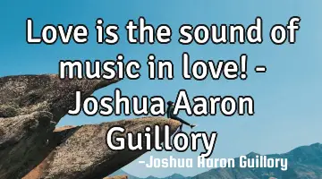 Love is the sound of music in love! - Joshua Aaron Guillory