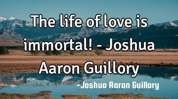 The life of love is immortal! - Joshua Aaron Guillory