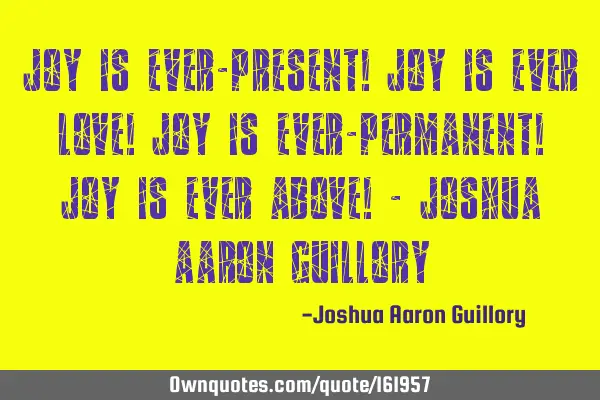 Joy is ever-present! Joy is ever love! Joy is ever-permanent! Joy is ever above! - Joshua Aaron G