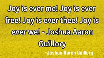 Joy is ever me! Joy is ever free! Joy is ever thee! Joy is ever we! - Joshua Aaron Guillory