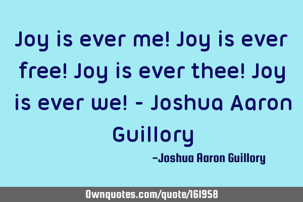 Joy is ever me! Joy is ever free! Joy is ever thee! Joy is ever we! - Joshua Aaron G