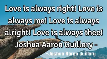 Love is always right! Love is always me! Love is always alright! Love is always thee! - Joshua A