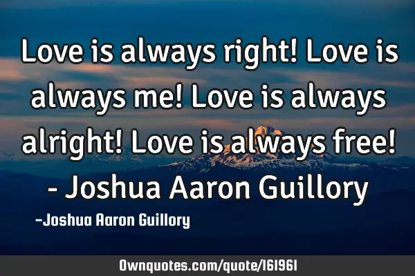 Love is always right! Love is always me! Love is always alright! Love is always free! - Joshua A