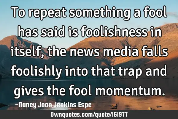 To repeat something a fool has said is foolishness in itself, the news media falls foolishly into