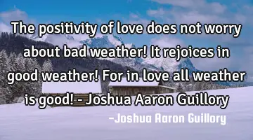 The positivity of love does not worry about bad weather! It rejoices in good weather! For in love