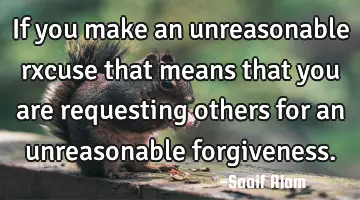 If you make an unreasonable rxcuse that means that you are requesting others for an unreasonable