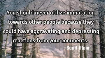 You should never utilize immatation towards other people because they could have aggravating and