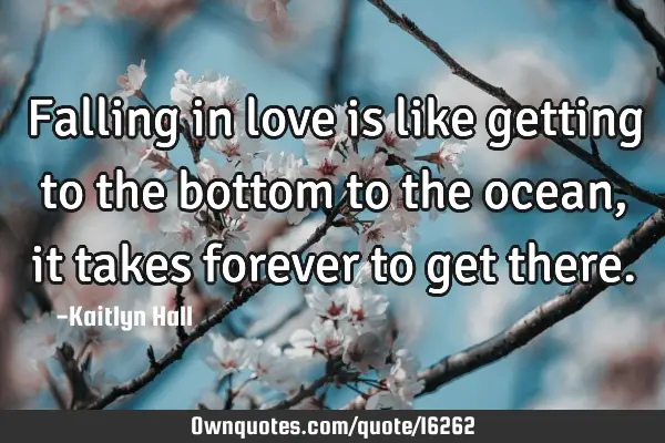 Falling in love is like getting to the bottom to the ocean, it takes forever to get