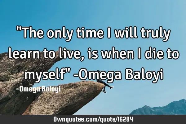 "The only time I will truly learn to live, is when I die to myself" -Omega B
