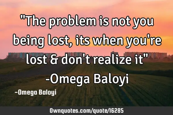 "The problem is not you being lost,its when you