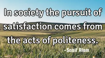 In society the pursuit of satisfaction comes from the acts of politeness.