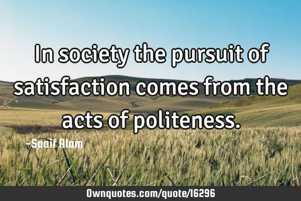 In society the pursuit of satisfaction comes from the acts of