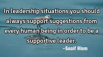In leadership situations you should always support suggestions from every human being in order to