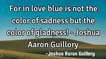 For in love blue is not the color of sadness but the color of gladness! - Joshua Aaron Guillory