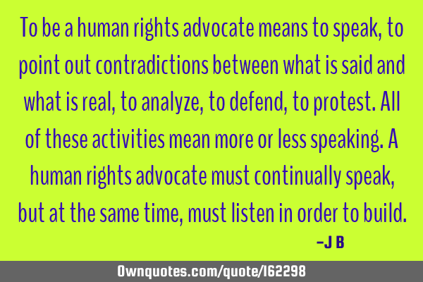 To be a human rights advocate means to speak, to point out contradictions between what is said and