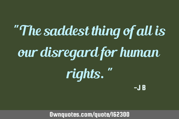 "The saddest thing of all is our disregard for human rights."