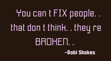 “ You can’t FIX people.. that don’t think.. they’re BROKEN.. “