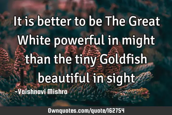 It is better to be The Great White powerful in might than the tiny Goldfish beautiful in