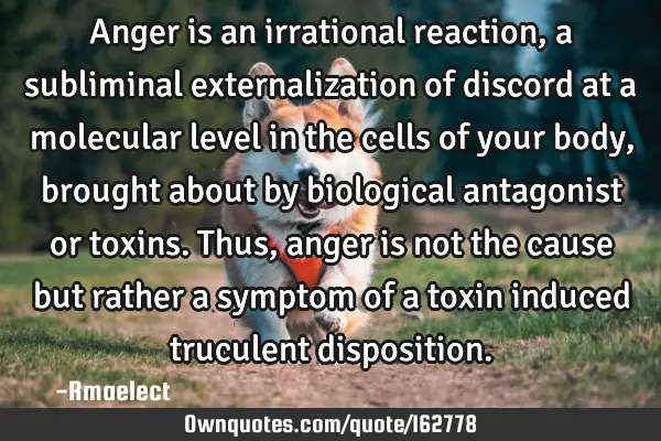 Anger is an irrational reaction, a subliminal externalization of discord at a molecular level in