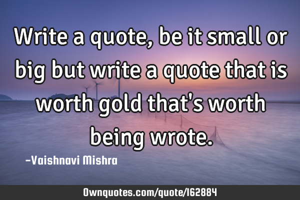 Write a quote, be it small or big but write a quote that is worth gold that