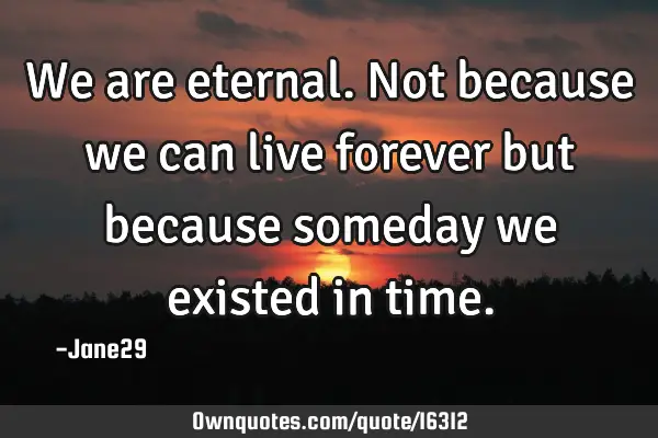 We are eternal. Not because we can live forever but because someday we existed in