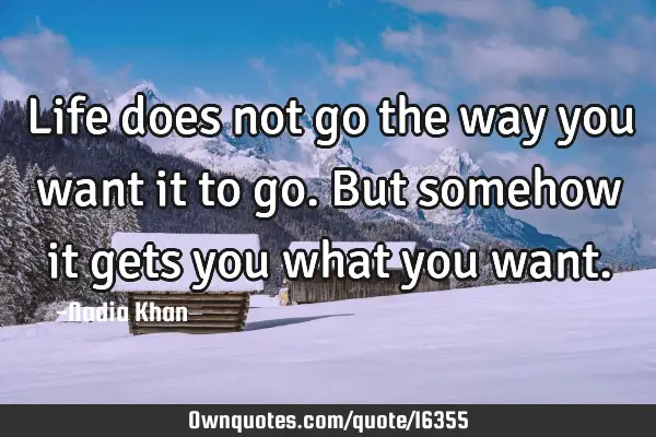 Life does not go the way you want it to go. But somehow it gets you what you