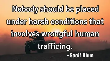 Nobody should be placed under harsh conditions that involves wrongful human trafficing.