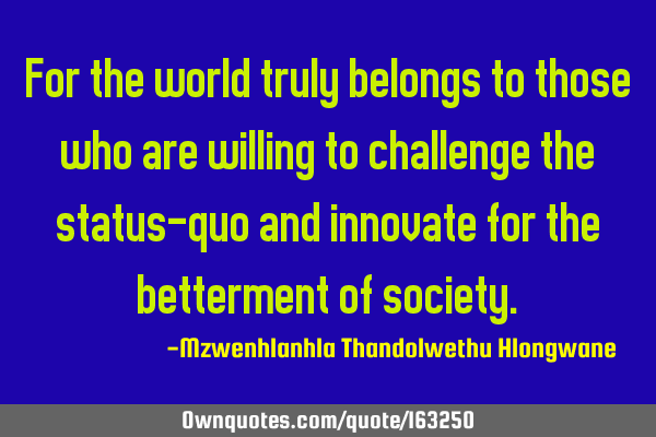 For the world truly belongs to those who are willing to challenge the status-quo and innovate for