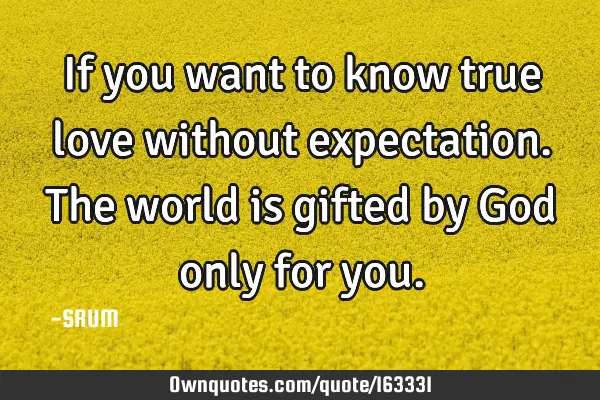 If you want to know true love without expectation. The world is gifted by God only for