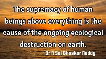 The supremacy of human beings above everything is the cause of the ongoing ecological destruction