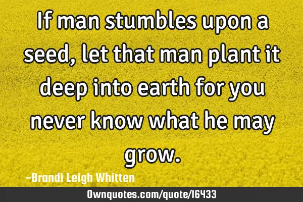 If man stumbles upon a seed, let that man plant it deep into earth for you never know what he may