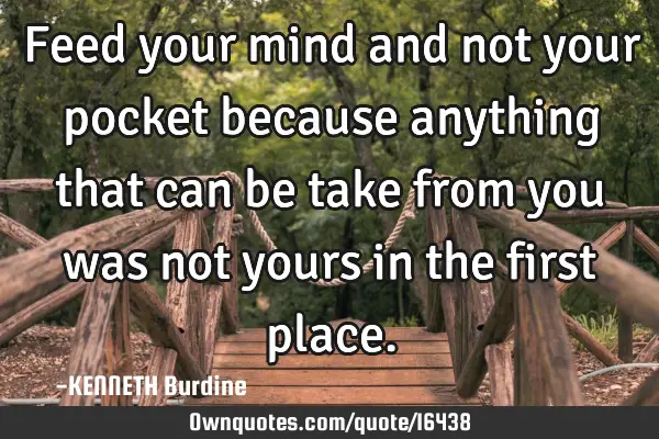 Feed your mind and not your pocket because anything that can be take from you was not yours in the
