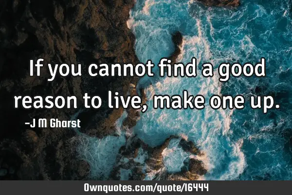 If you cannot find a good reason to live, make one