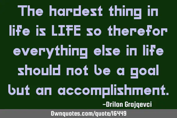 The hardest thing in life is LIFE so therefor everything else in life should not be a goal but an