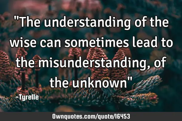 "The understanding of the wise can sometimes lead to the misunderstanding,of the unknown"
