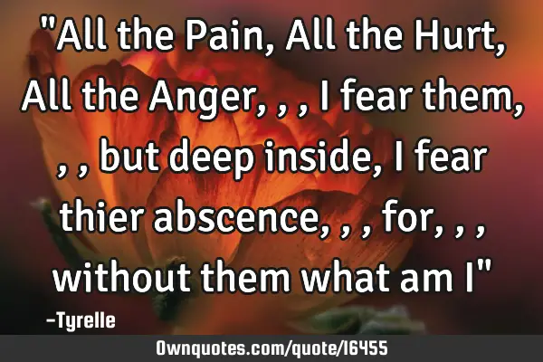 "All the Pain,All the Hurt,All the Anger,,,i fear them,,,but deep inside,i fear thier abscence,,,